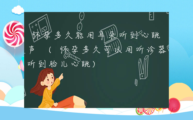 怀孕多久能用耳朵听到心跳声 (怀孕多久可以用听诊器听到胎儿心跳)